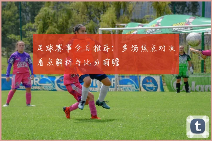 足球赛事今日推荐：多场焦点对决看点解析与比分前瞻